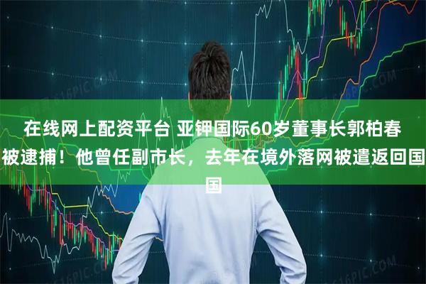 在线网上配资平台 亚钾国际60岁董事长郭柏春被逮捕！他曾任副市长，去年在境外落网被遣返回国