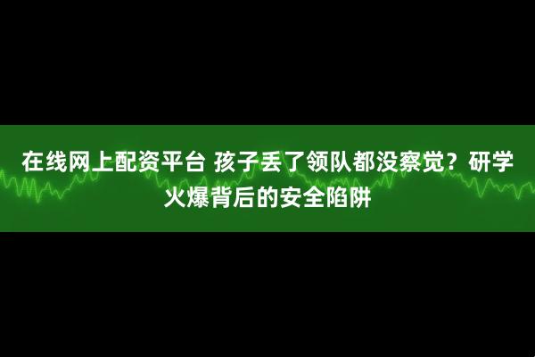 在线网上配资平台 孩子丢了领队都没察觉？研学火爆背后的安全陷阱