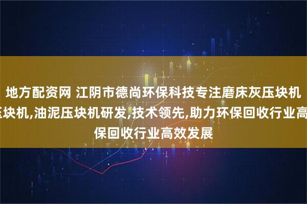 地方配资网 江阴市德尚环保科技专注磨床灰压块机,磨销压块机,油泥压块机研发,技术领先,助力环保回收行业高效发展