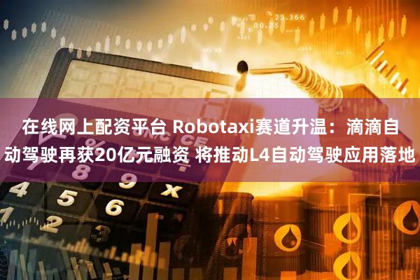在线网上配资平台 Robotaxi赛道升温：滴滴自动驾驶再获20亿元融资 将推动L4自动驾驶应用落地