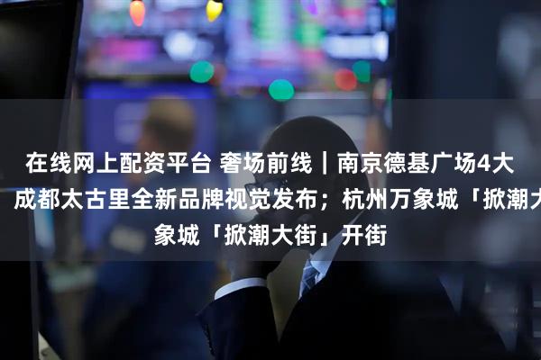 在线网上配资平台 奢场前线｜南京德基广场4大首店亮相；成都太古里全新品牌视觉发布；杭州万象城「掀潮大街」开街