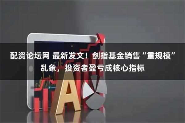 配资论坛网 最新发文！剑指基金销售“重规模”乱象，投资者盈亏成核心指标