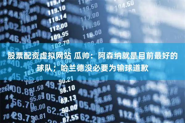 股票配资虚拟网站 瓜帅：阿森纳就是目前最好的球队；哈兰德没必要为输球道歉