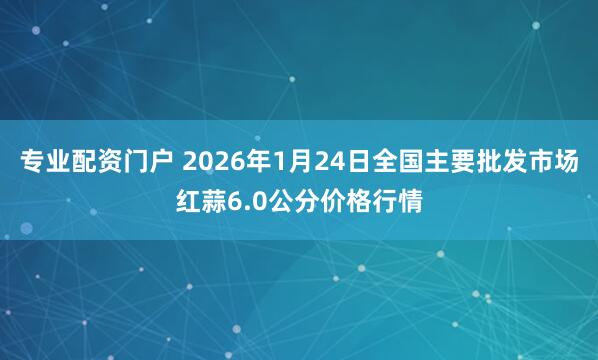 专业配资门户 2026年1月24日全国主要批发市场红蒜6.0公分价格行情