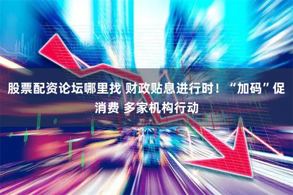 股票配资论坛哪里找 财政贴息进行时！“加码”促消费 多家机构行动