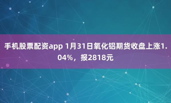 手机股票配资app 1月31日氧化铝期货收盘上涨1.04%，报2818元