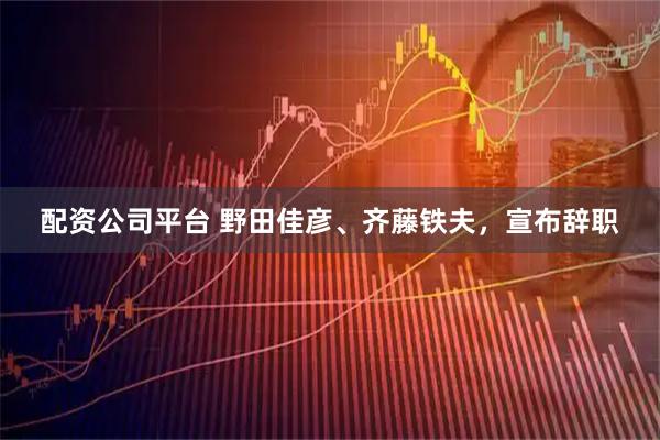 配资公司平台 野田佳彦、齐藤铁夫，宣布辞职