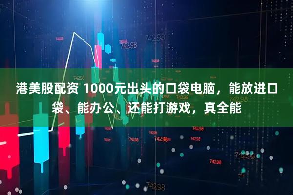港美股配资 1000元出头的口袋电脑，能放进口袋、能办公、还能打游戏，真全能
