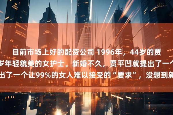 目前市场上好的配资公司 1996年，44岁的贾平凹再婚了，对象是27岁年轻貌美的女护士。新婚不久，贾平凹就提出了一个让99%的女人难以接受的“要求”，没想到新媳妇竟立马同意了