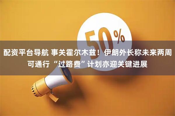 配资平台导航 事关霍尔木兹！伊朗外长称未来两周可通行 “过路费”计划亦迎关键进展